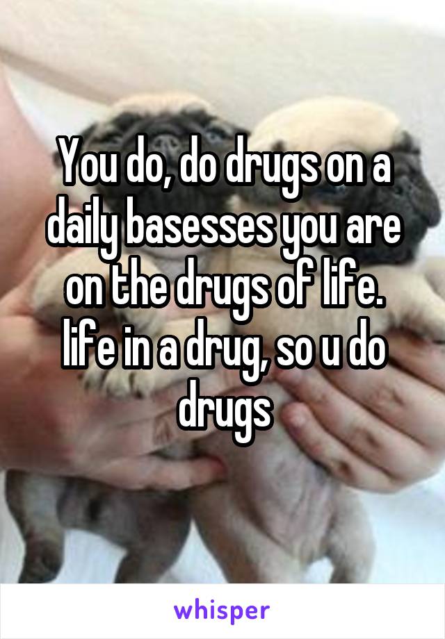 You do, do drugs on a daily basesses you are on the drugs of life.
life in a drug, so u do drugs
