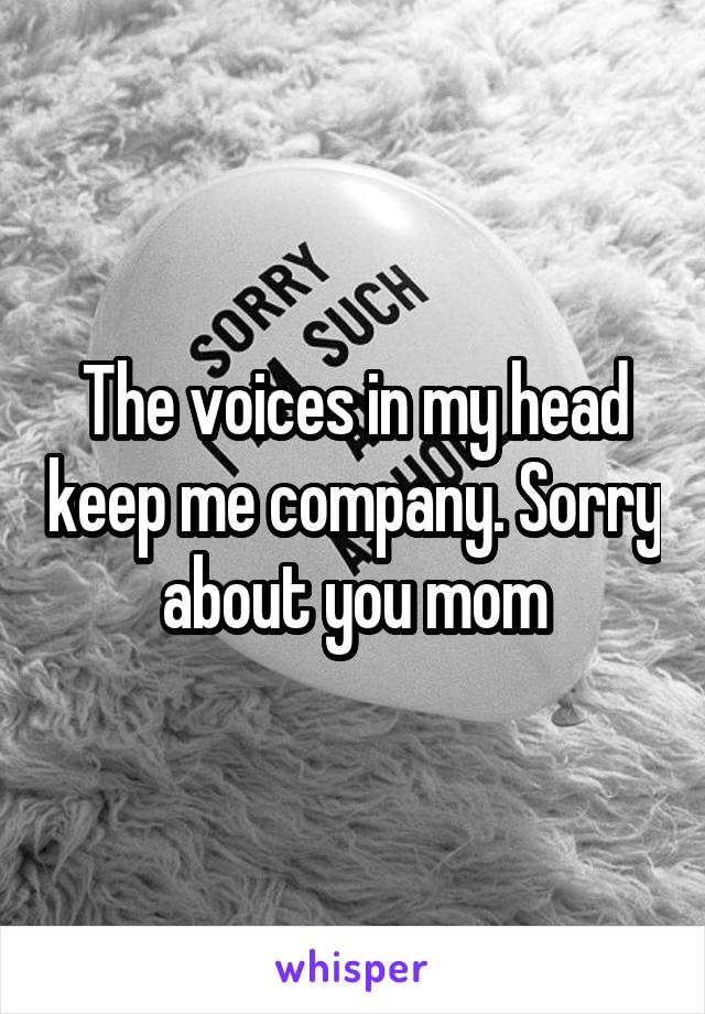 The voices in my head keep me company. Sorry about you mom