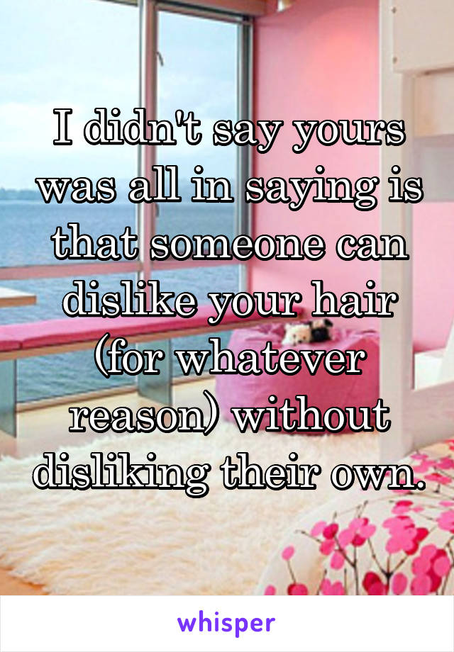 I didn't say yours was all in saying is that someone can dislike your hair (for whatever reason) without disliking their own. 