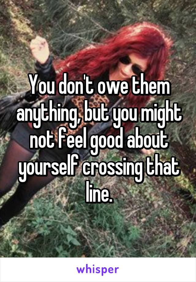 You don't owe them anything, but you might not feel good about yourself crossing that line.