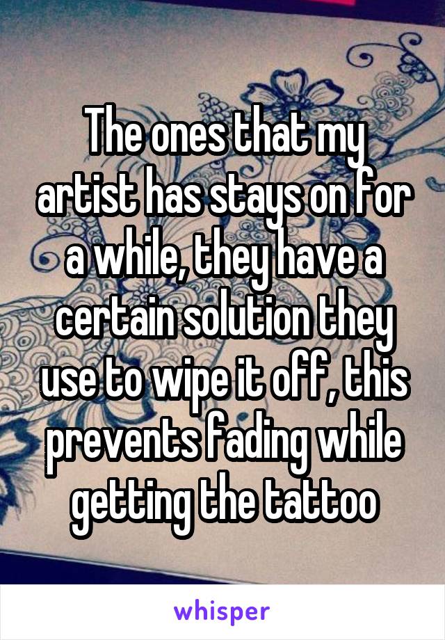 The ones that my artist has stays on for a while, they have a certain solution they use to wipe it off, this prevents fading while getting the tattoo