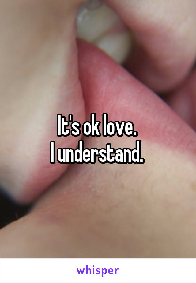 It's ok love. 
I understand. 