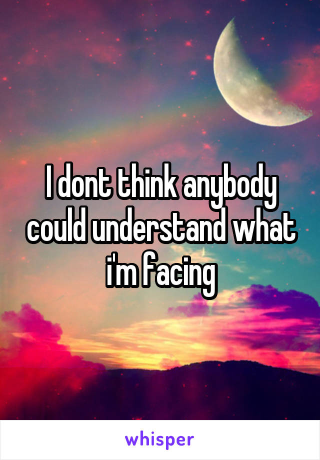 I dont think anybody could understand what i'm facing