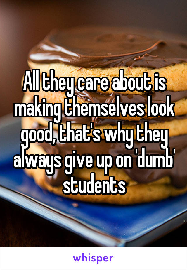 All they care about is making themselves look good, that's why they always give up on 'dumb' students