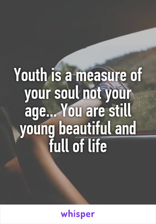 Youth is a measure of your soul not your age... You are still young beautiful and full of life