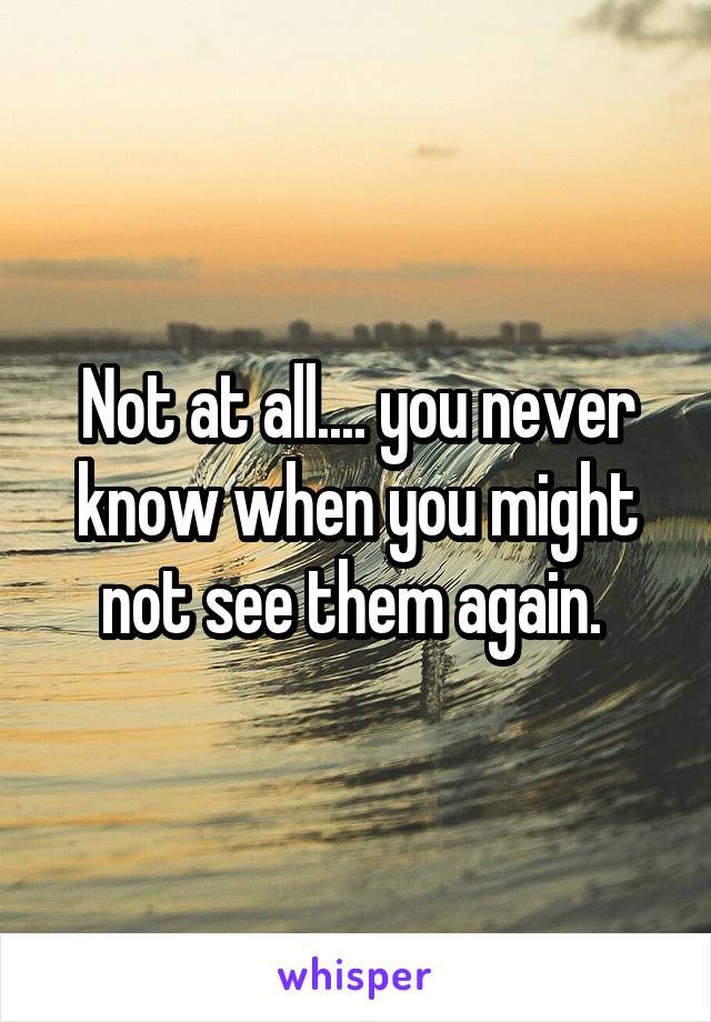 Not at all.... you never know when you might not see them again. 