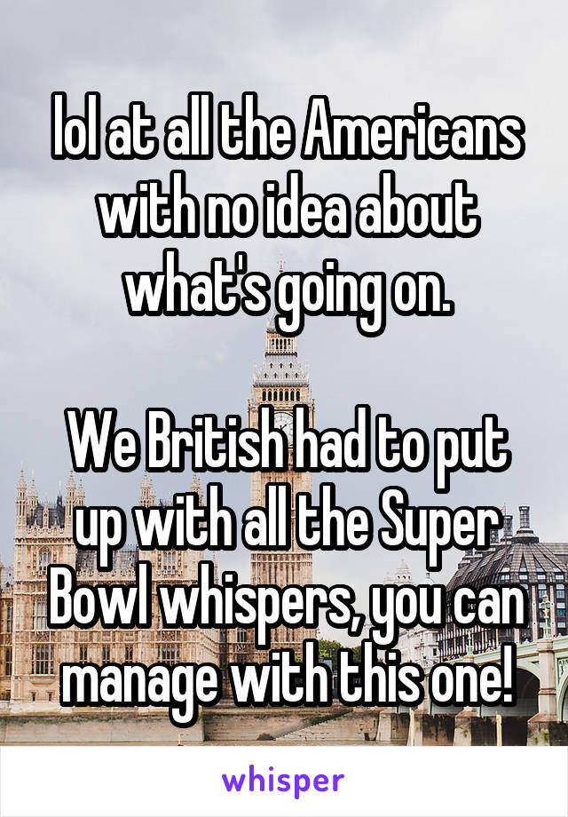 lol at all the Americans with no idea about what's going on.

We British had to put up with all the Super Bowl whispers, you can manage with this one!