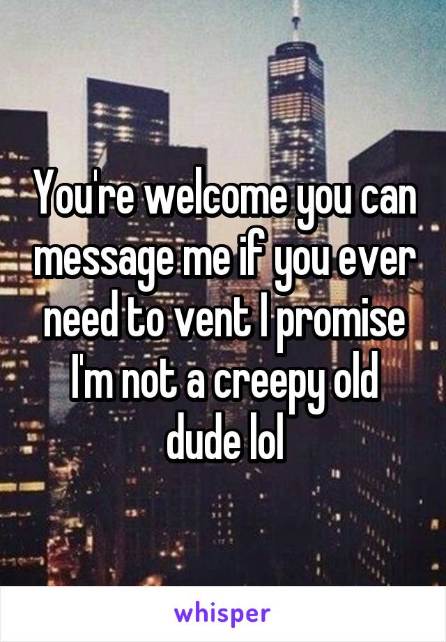 You're welcome you can message me if you ever need to vent I promise I'm not a creepy old dude lol