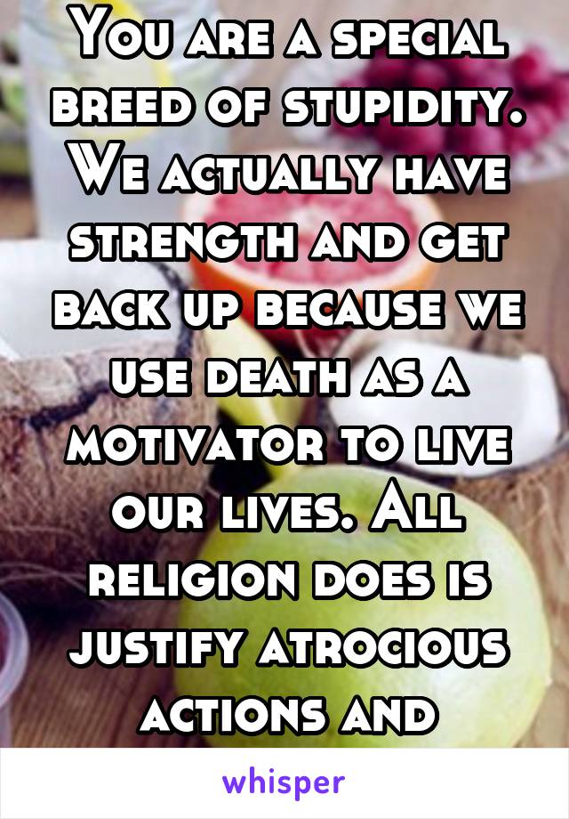 You are a special breed of stupidity. We actually have strength and get back up because we use death as a motivator to live our lives. All religion does is justify atrocious actions and delusions 