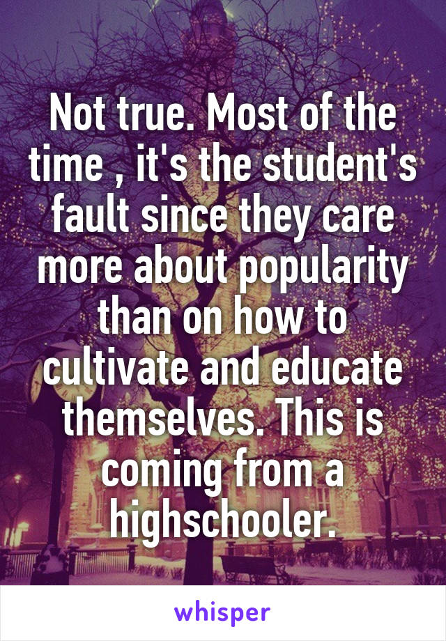 Not true. Most of the time , it's the student's fault since they care more about popularity than on how to cultivate and educate themselves. This is coming from a highschooler.