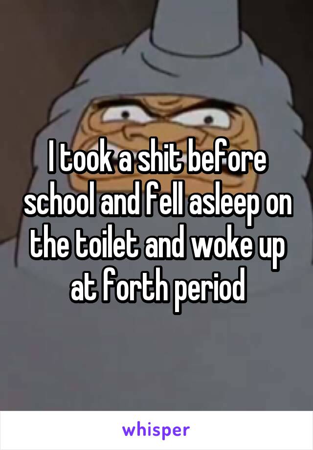 I took a shit before school and fell asleep on the toilet and woke up at forth period