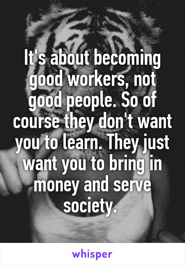 It's about becoming good workers, not good people. So of course they don't want you to learn. They just want you to bring in money and serve society. 