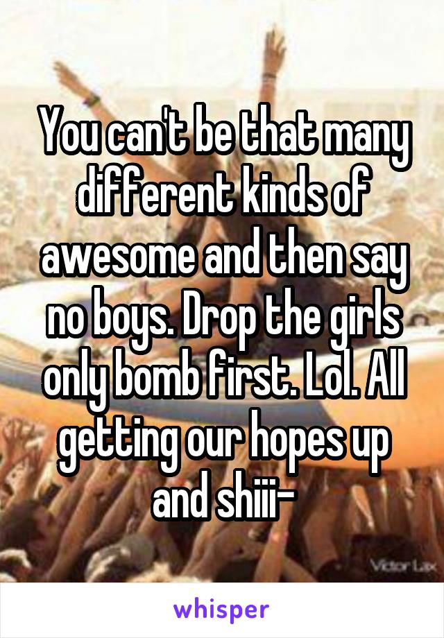 You can't be that many different kinds of awesome and then say no boys. Drop the girls only bomb first. Lol. All getting our hopes up and shiii-