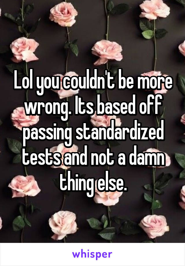 Lol you couldn't be more wrong. Its based off passing standardized tests and not a damn thing else.