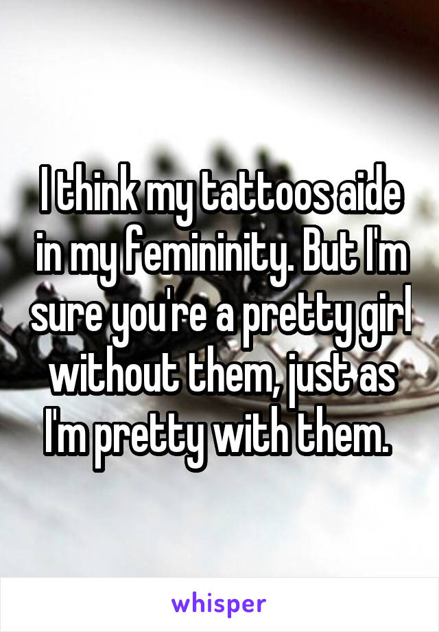 I think my tattoos aide in my femininity. But I'm sure you're a pretty girl without them, just as I'm pretty with them. 