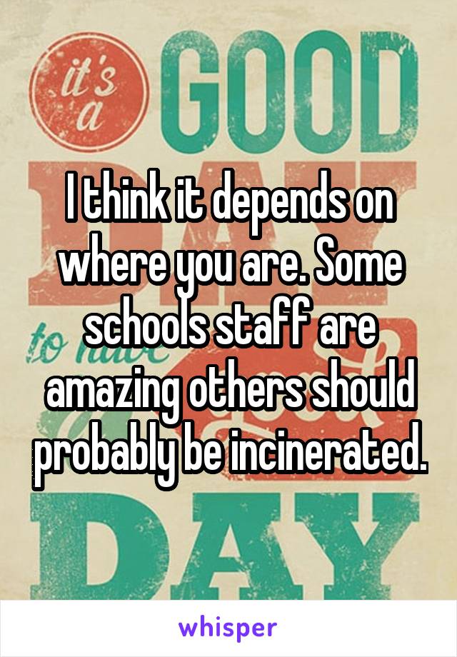 I think it depends on where you are. Some schools staff are amazing others should probably be incinerated.