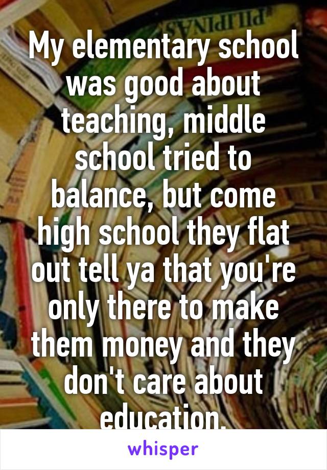 My elementary school was good about teaching, middle school tried to balance, but come high school they flat out tell ya that you're only there to make them money and they don't care about education.
