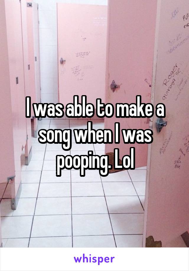 I was able to make a song when I was pooping. Lol