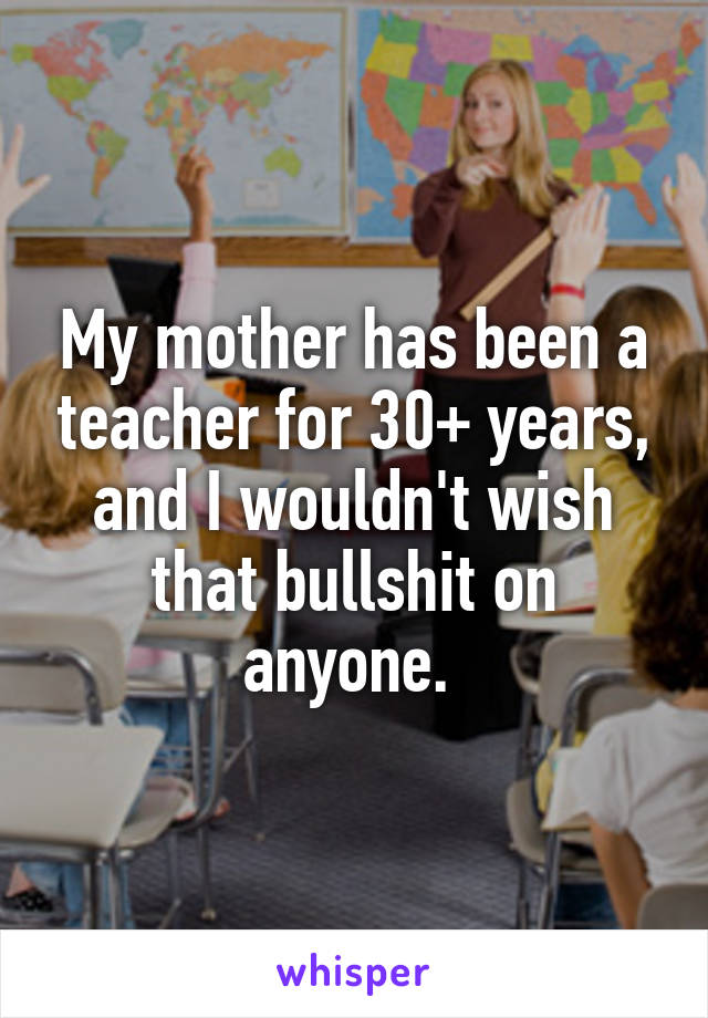My mother has been a teacher for 30+ years, and I wouldn't wish that bullshit on anyone. 