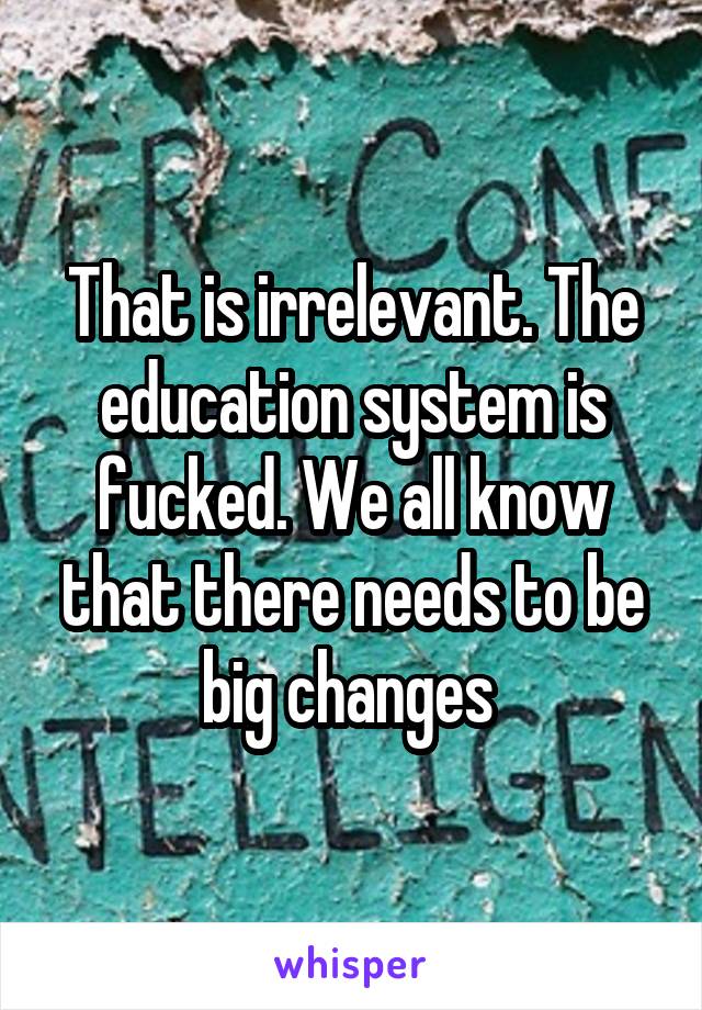 That is irrelevant. The education system is fucked. We all know that there needs to be big changes 