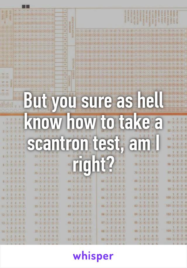 But you sure as hell know how to take a scantron test, am I right?