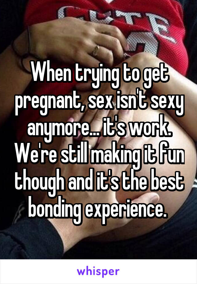 When trying to get pregnant, sex isn't sexy anymore... it's work. We're still making it fun though and it's the best bonding experience. 