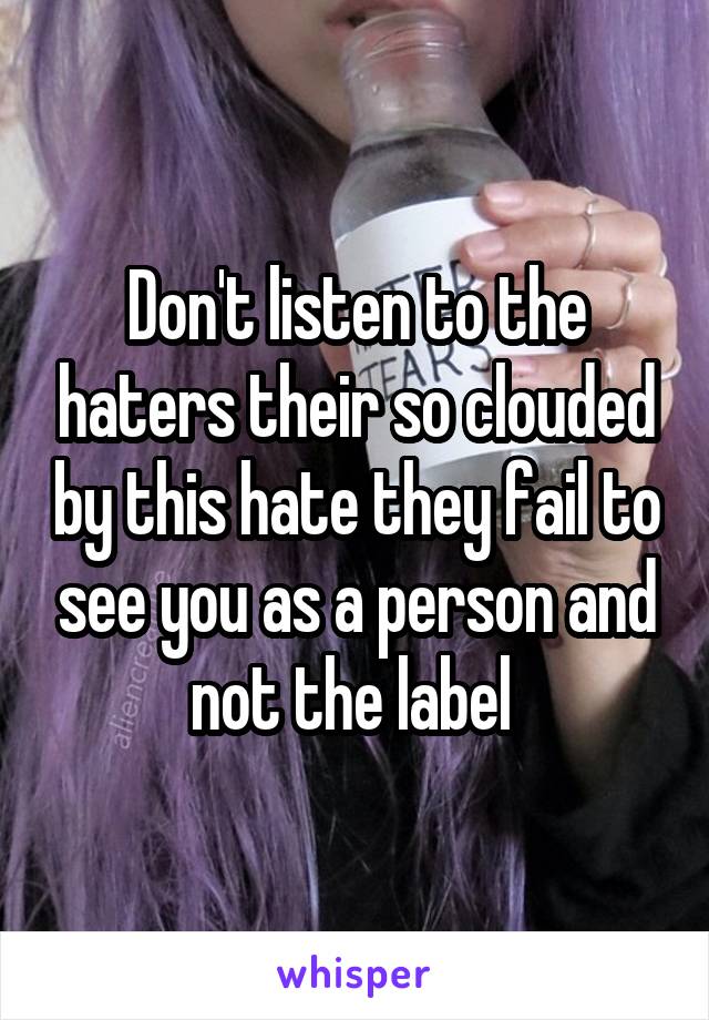 Don't listen to the haters their so clouded by this hate they fail to see you as a person and not the label 