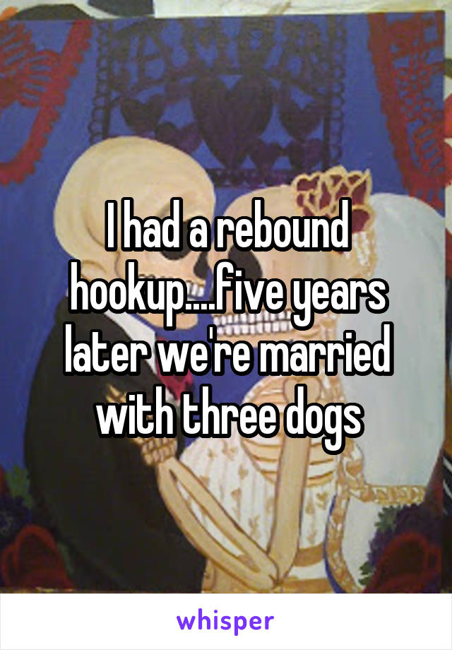 I had a rebound hookup....five years later we're married with three dogs