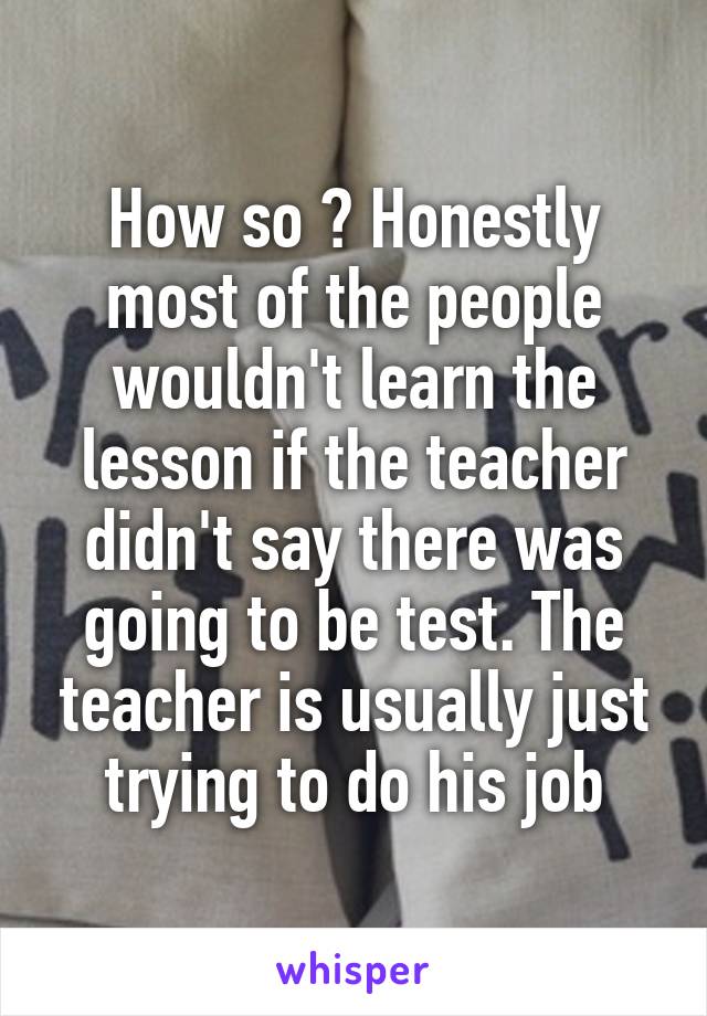 How so ? Honestly most of the people wouldn't learn the lesson if the teacher didn't say there was going to be test. The teacher is usually just trying to do his job