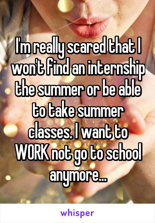 I'm really scared that I won't find an internship the summer or be able to take summer classes. I want to WORK not go to school anymore...