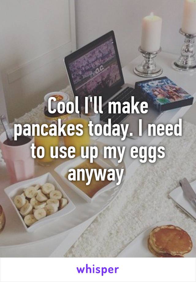 Cool I'll make pancakes today. I need to use up my eggs anyway 