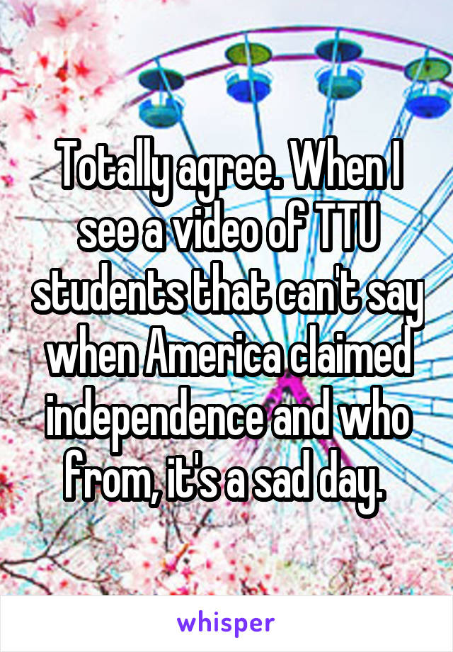 Totally agree. When I see a video of TTU students that can't say when America claimed independence and who from, it's a sad day. 