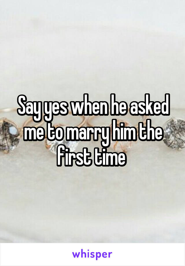 Say yes when he asked me to marry him the first time 