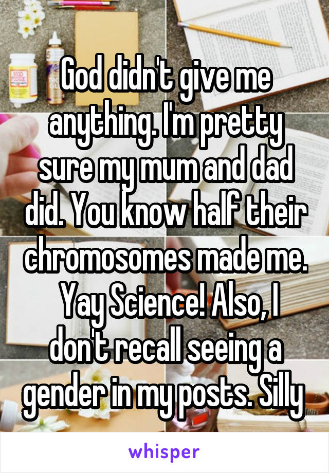 God didn't give me anything. I'm pretty sure my mum and dad did. You know half their chromosomes made me.  Yay Science! Also, I don't recall seeing a gender in my posts. Silly 