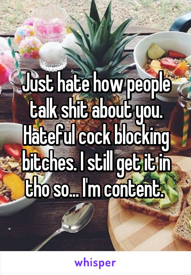 Just hate how people talk shit about you. Hateful cock blocking bitches. I still get it in tho so... I'm content. 