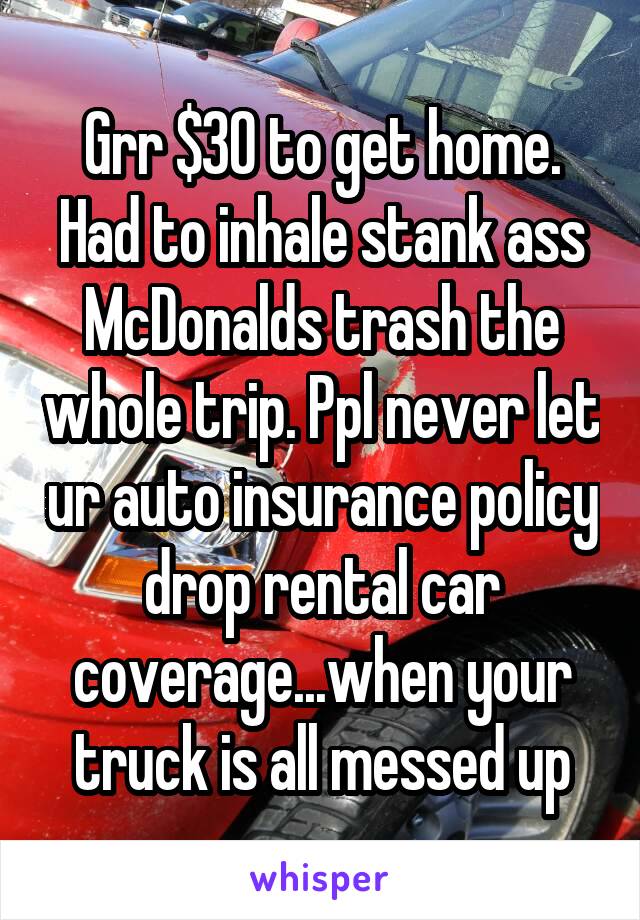 Grr $30 to get home. Had to inhale stank ass McDonalds trash the whole trip. Ppl never let ur auto insurance policy drop rental car coverage...when your truck is all messed up