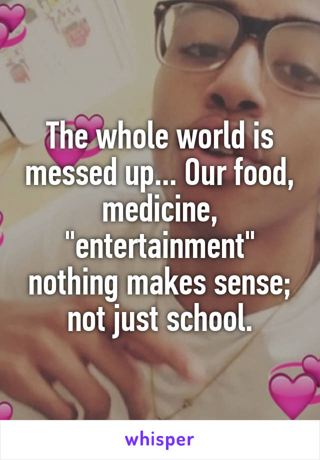 The whole world is messed up... Our food, medicine, "entertainment" nothing makes sense; not just school.