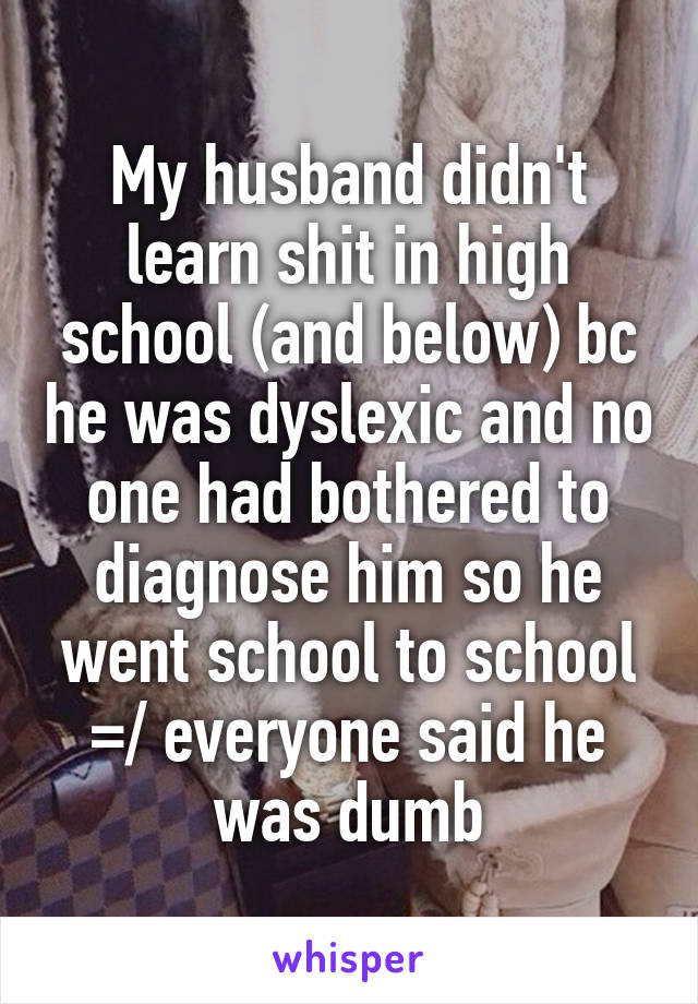 My husband didn't learn shit in high school (and below) bc he was dyslexic and no one had bothered to diagnose him so he went school to school =/ everyone said he was dumb