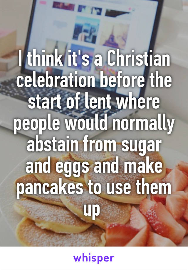 I think it's a Christian celebration before the start of lent where people would normally abstain from sugar and eggs and make pancakes to use them up 