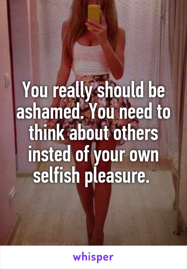 You really should be ashamed. You need to think about others insted of your own selfish pleasure. 