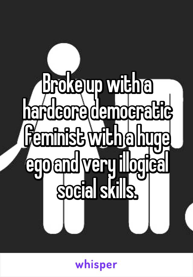 Broke up with a hardcore democratic feminist with a huge ego and very illogical social skills.