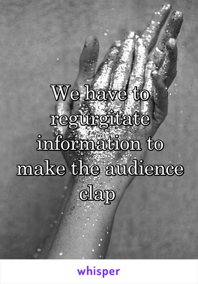 We have to regurgitate information to make the audience clap 