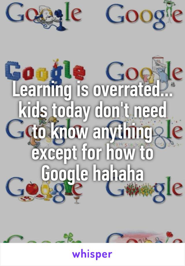Learning is overrated... kids today don't need to know anything except for how to Google hahaha