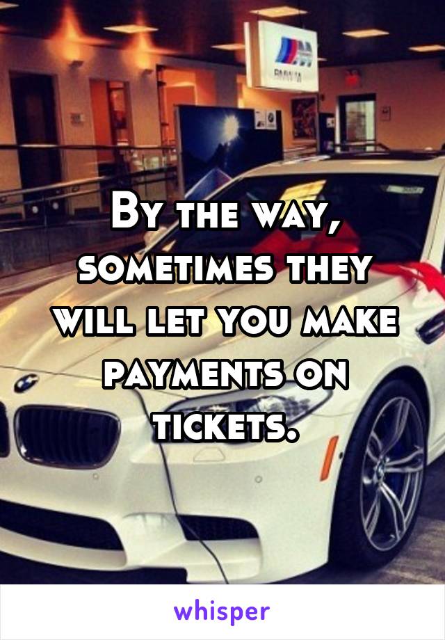 By the way, sometimes they will let you make payments on tickets.