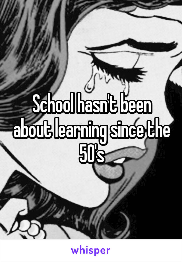 School hasn't been about learning since the 50's