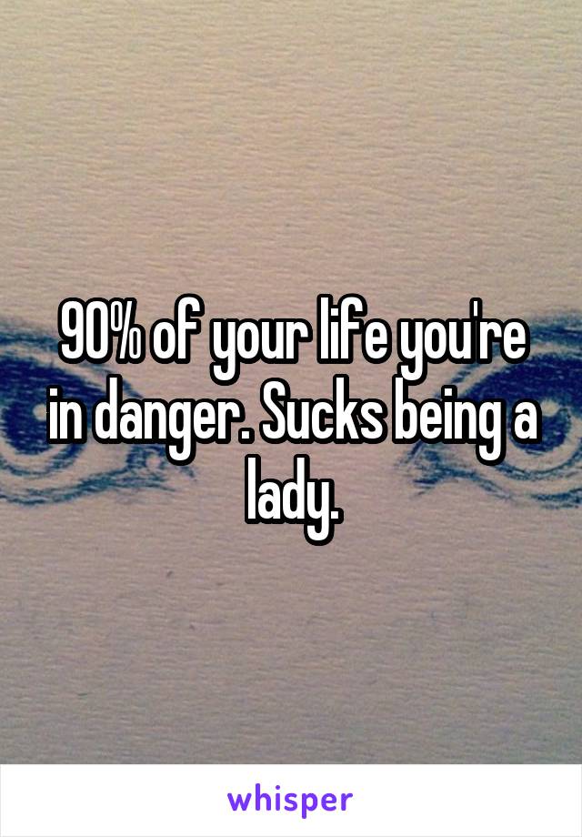 90% of your life you're in danger. Sucks being a lady.