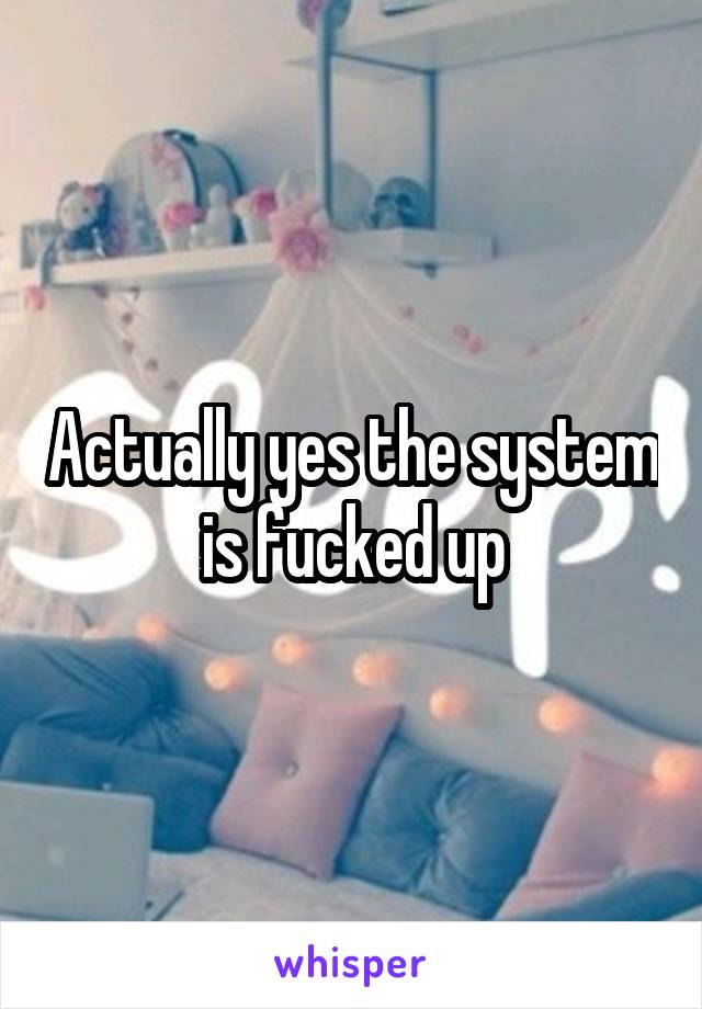Actually yes the system is fucked up