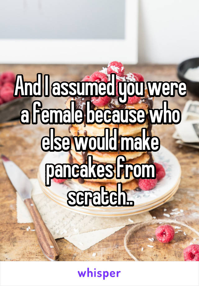 And I assumed you were a female because who else would make pancakes from scratch..