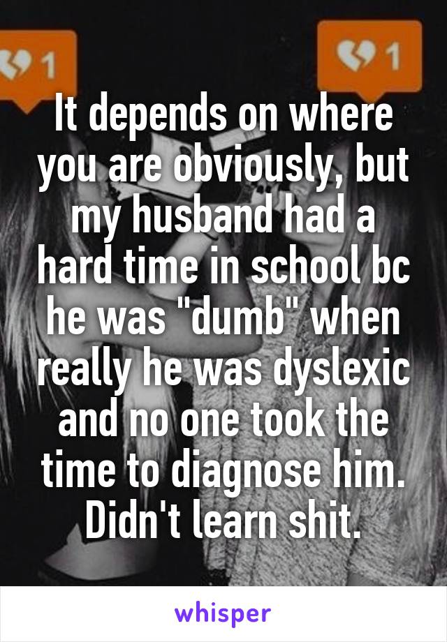 It depends on where you are obviously, but my husband had a hard time in school bc he was "dumb" when really he was dyslexic and no one took the time to diagnose him. Didn't learn shit.