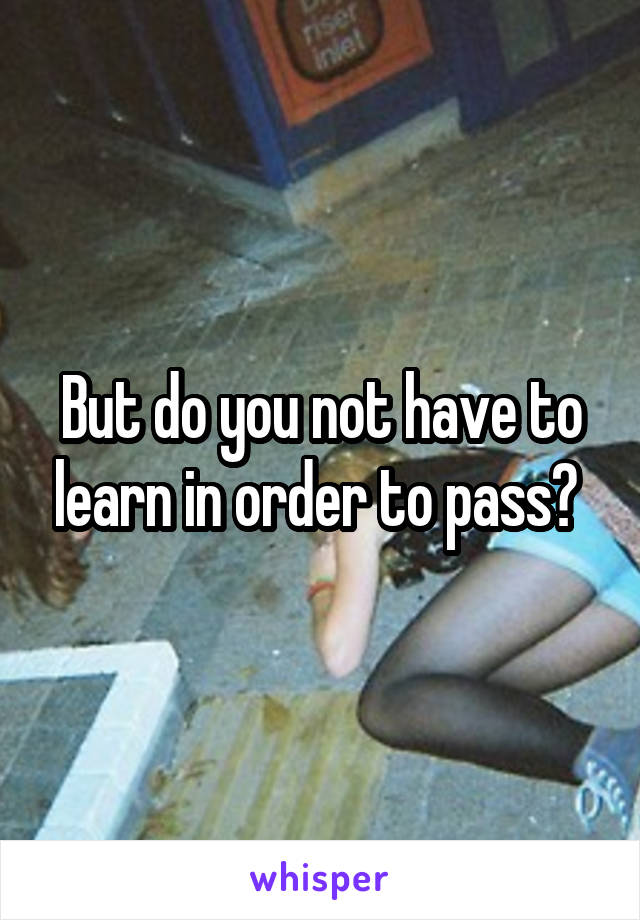 But do you not have to learn in order to pass? 